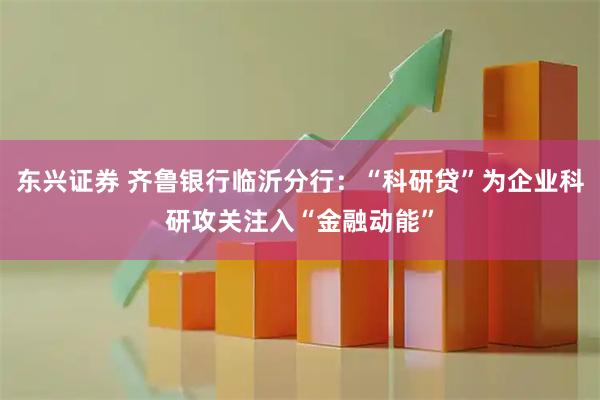 东兴证券 齐鲁银行临沂分行：“科研贷”为企业科研攻关注入“金融动能”