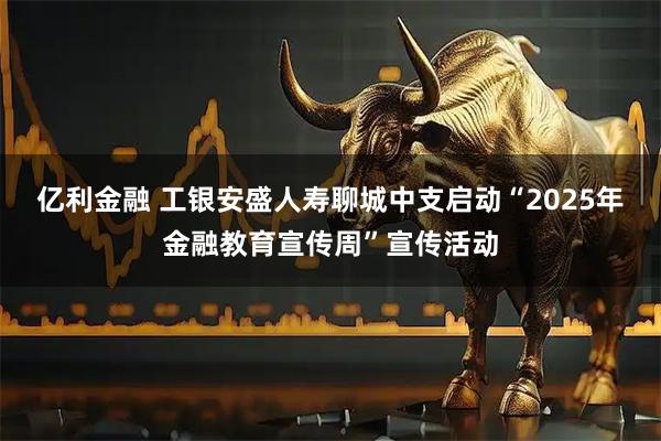 亿利金融 工银安盛人寿聊城中支启动“2025年金融教育宣传周”宣传活动