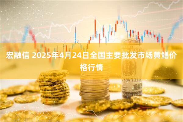 宏融信 2025年4月24日全国主要批发市场黄鳝价格行情