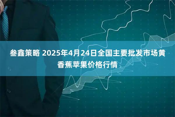 叁鑫策略 2025年4月24日全国主要批发市场黄香蕉苹果价格行情