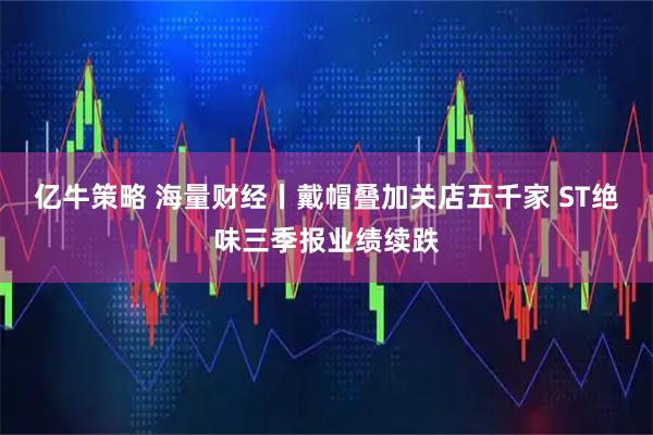 亿牛策略 海量财经丨戴帽叠加关店五千家 ST绝味三季报业绩续跌