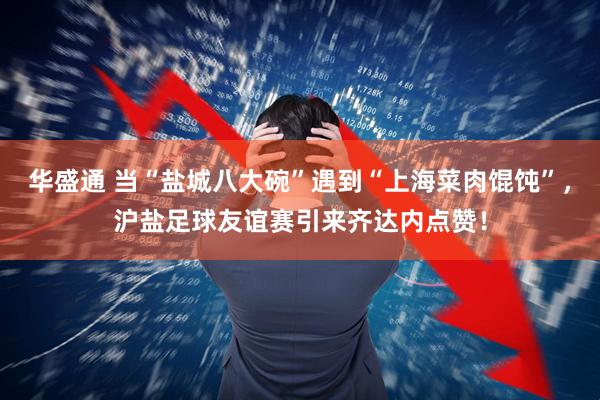 华盛通 当“盐城八大碗”遇到“上海菜肉馄饨”，沪盐足球友谊赛引来齐达内点赞！
