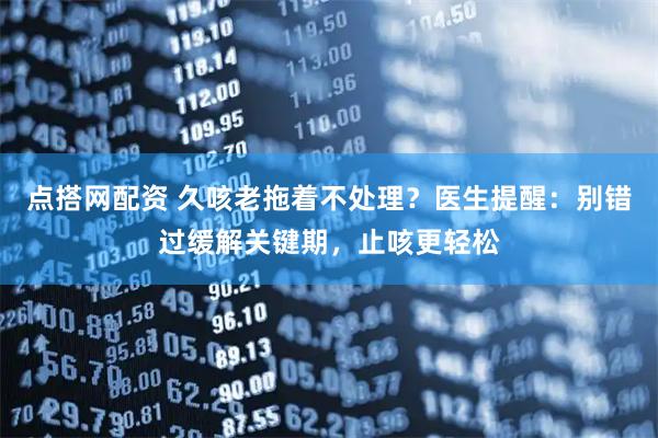 点搭网配资 久咳老拖着不处理？医生提醒：别错过缓解关键期，止咳更轻松