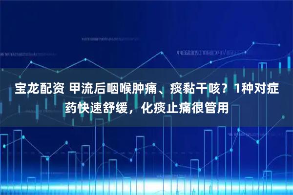 宝龙配资 甲流后咽喉肿痛、痰黏干咳？1种对症药快速舒缓，化痰止痛很管用