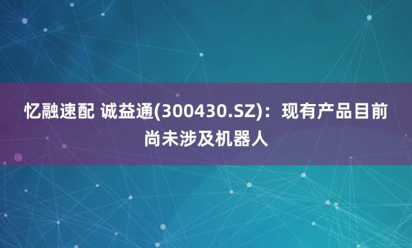 忆融速配 诚益通(300430.SZ)：现有产品目前尚未涉及机器人