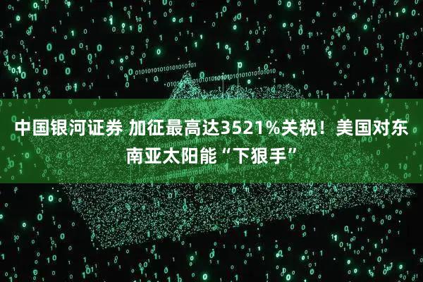 中国银河证券 加征最高达3521%关税！美国对东南亚太阳能“下狠手”