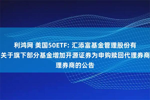 利鸿网 美国50ETF: 汇添富基金管理股份有限公司关于旗下部分基金增加开源证券为申购赎回代理券商的公告