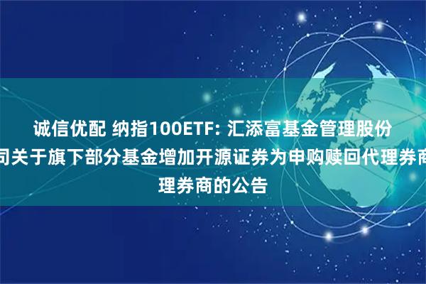 诚信优配 纳指100ETF: 汇添富基金管理股份有限公司关于旗下部分基金增加开源证券为申购赎回代理券商的公告