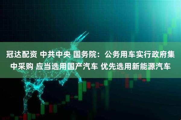 冠达配资 中共中央 国务院：公务用车实行政府集中采购 应当选用国产汽车 优先选用新能源汽车