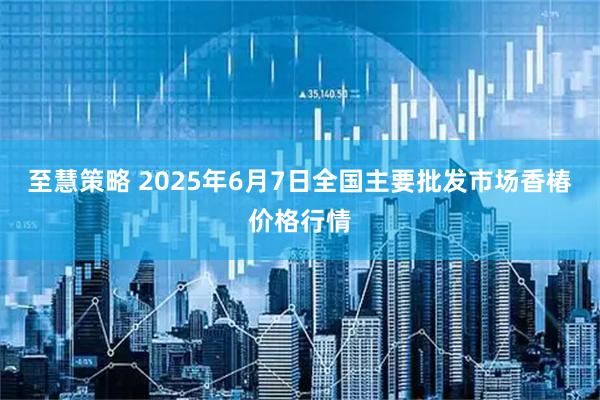 至慧策略 2025年6月7日全国主要批发市场香椿价格行情