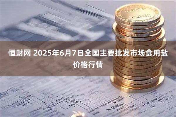 恒财网 2025年6月7日全国主要批发市场食用盐价格行情