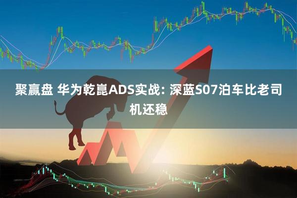 聚赢盘 华为乾崑ADS实战: 深蓝S07泊车比老司机还稳