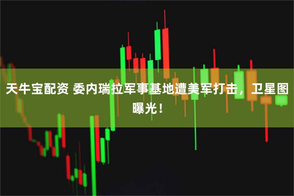 天牛宝配资 委内瑞拉军事基地遭美军打击，卫星图曝光！