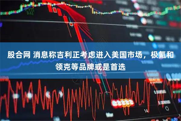 股合网 消息称吉利正考虑进入美国市场，极氪和领克等品牌或是首选