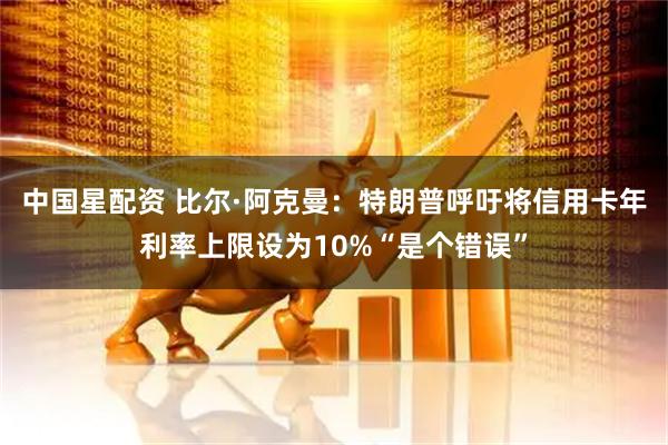 中国星配资 比尔·阿克曼：特朗普呼吁将信用卡年利率上限设为10%“是个错误”