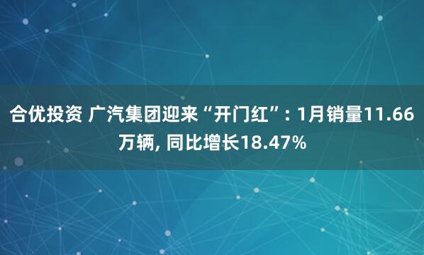 合优投资 广汽集团迎来“开门红”: 1月销量11.66万辆, 同比增长18.47%
