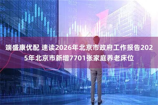 端盛康优配 速读2026年北京市政府工作报告2025年北京市新增7701张家庭养老床位