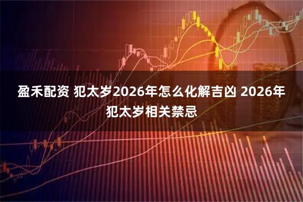 盈禾配资 犯太岁2026年怎么化解吉凶 2026年犯太岁相关禁忌