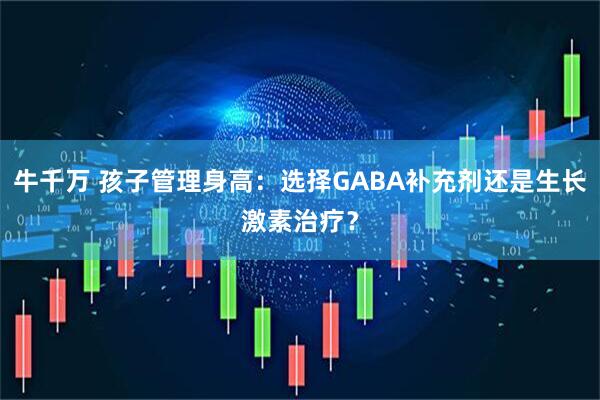 牛千万 孩子管理身高：选择GABA补充剂还是生长激素治疗？