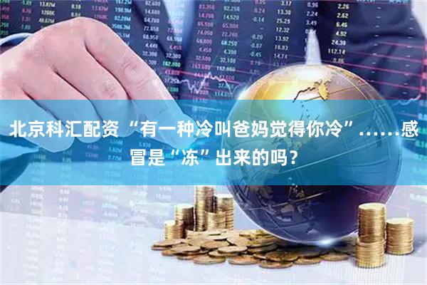 北京科汇配资 “有一种冷叫爸妈觉得你冷”……感冒是“冻”出来的吗？