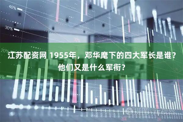 江苏配资网 1955年，邓华麾下的四大军长是谁？他们又是什么军衔？