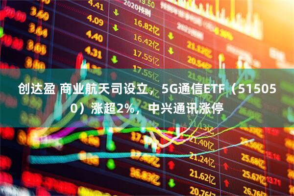 创达盈 商业航天司设立，5G通信ETF（515050）涨超2%，中兴通讯涨停