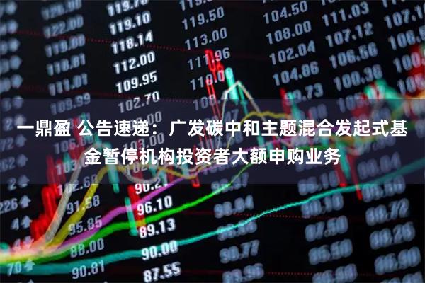 一鼎盈 公告速递：广发碳中和主题混合发起式基金暂停机构投资者大额申购业务