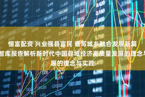 恒富配资 兴业强县富民 谱写城乡融合发展新篇章——智库报告解析新时代中国县域经济高质量发展的理念与实践